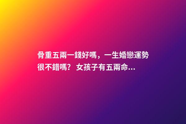 骨重五兩一錢好嗎，一生婚戀運勢很不錯嗎？ 女孩子有五兩命 一運如何？謝謝！